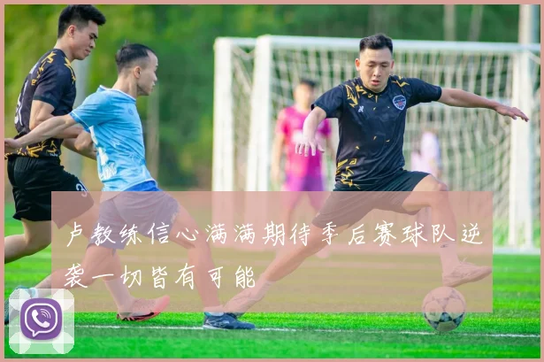 卢教练信心满满期待季后赛球队逆袭一切皆有可能