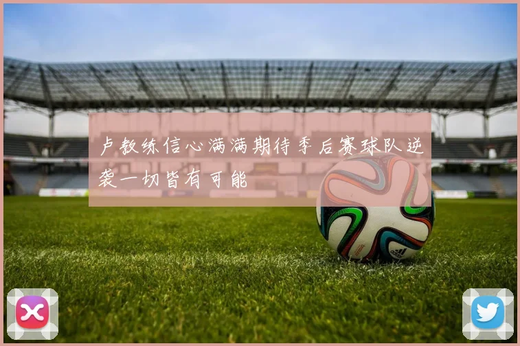 卢教练信心满满期待季后赛球队逆袭一切皆有可能