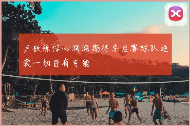 卢教练信心满满期待季后赛球队逆袭一切皆有可能