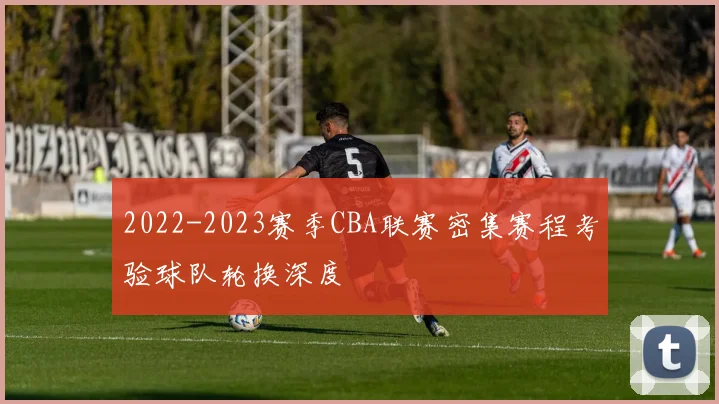 2022-2023赛季CBA联赛密集赛程考验球队轮换深度