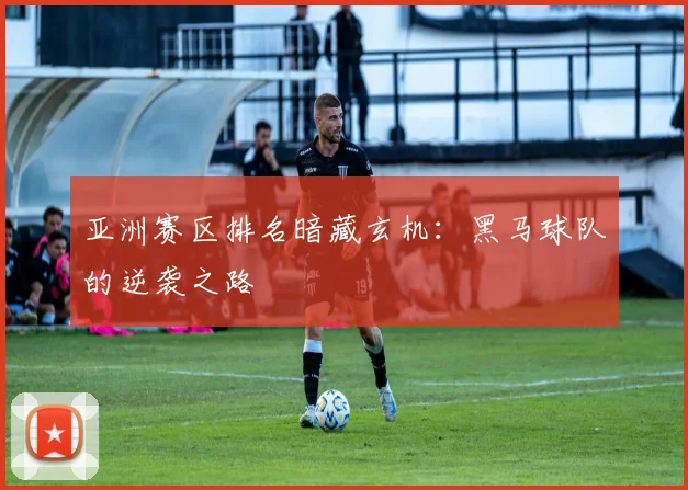 亚洲赛区排名暗藏玄机：黑马球队的逆袭之路