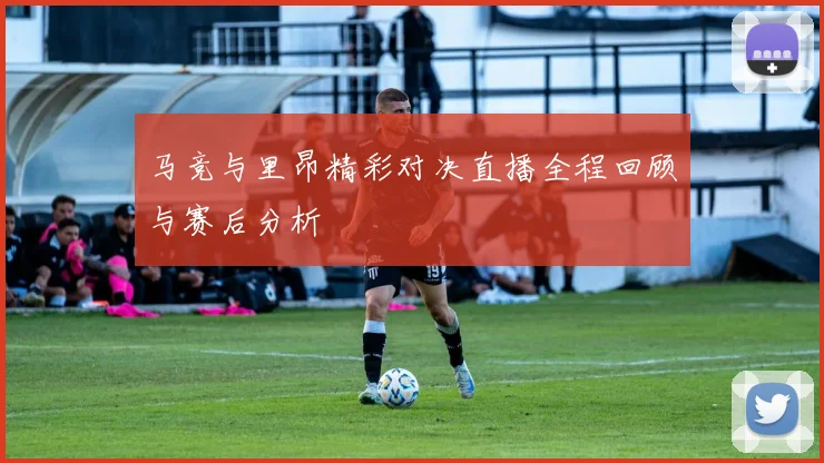 马竞与里昂精彩对决直播全程回顾与赛后分析