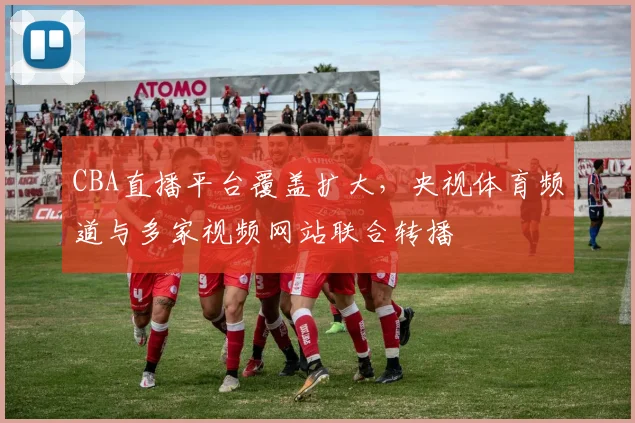 CBA直播平台覆盖扩大,央视体育频道与多家视频网站联合转播